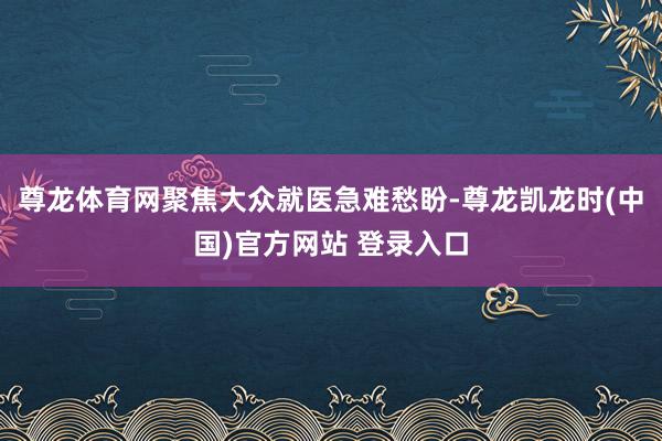 尊龙体育网聚焦大众就医急难愁盼-尊龙凯龙时(中国)官方网站 登录入口