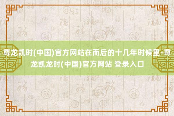尊龙凯时(中国)官方网站在而后的十几年时候里-尊龙凯龙时(中国)官方网站 登录入口