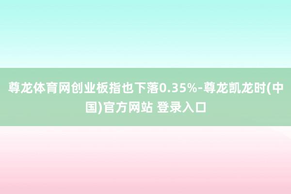 尊龙体育网创业板指也下落0.35%-尊龙凯龙时(中国)官方网站 登录入口