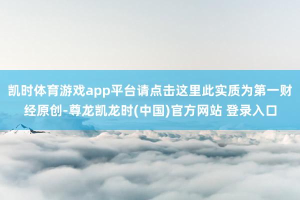 凯时体育游戏app平台请点击这里此实质为第一财经原创-尊龙凯龙时(中国)官方网站 登录入口