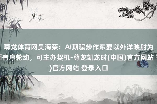 尊龙体育网吴海荣：AI期骗炒作东要以外洋映射为主，里面有序轮动，可主办契机-尊龙凯龙时(中国)官方网站 登录入口
