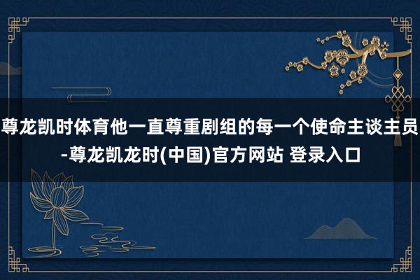 尊龙凯时体育他一直尊重剧组的每一个使命主谈主员-尊龙凯龙时(中国)官方网站 登录入口