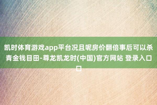 凯时体育游戏app平台况且呢房价翻倍事后可以杀青金钱目田-尊龙凯龙时(中国)官方网站 登录入口