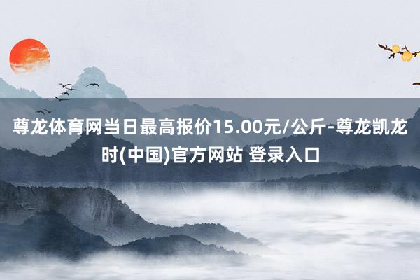 尊龙体育网当日最高报价15.00元/公斤-尊龙凯龙时(中国)官方网站 登录入口