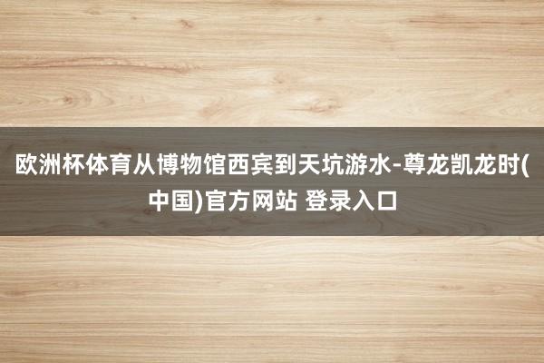 欧洲杯体育从博物馆西宾到天坑游水-尊龙凯龙时(中国)官方网站 登录入口
