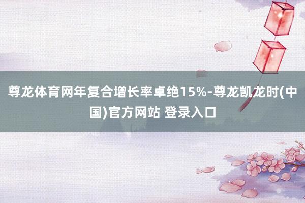 尊龙体育网年复合增长率卓绝15%-尊龙凯龙时(中国)官方网站 登录入口