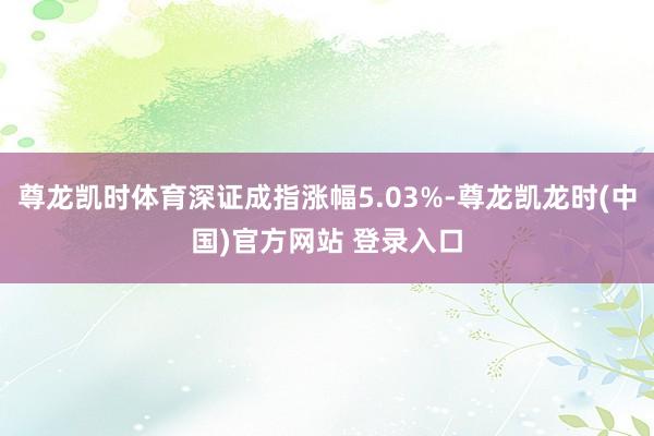 尊龙凯时体育深证成指涨幅5.03%-尊龙凯龙时(中国)官方网站 登录入口