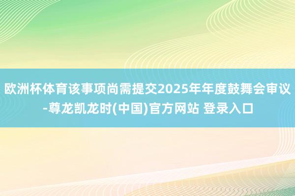 欧洲杯体育该事项尚需提交2025年年度鼓舞会审议-尊龙凯龙时(中国)官方网站 登录入口