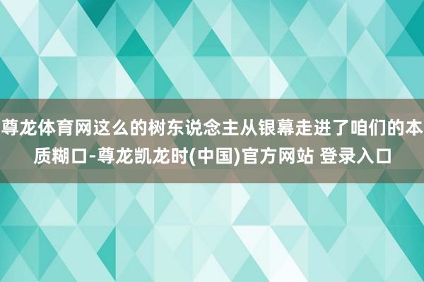 尊龙体育网这么的树东说念主从银幕走进了咱们的本质糊口-尊龙凯龙时(中国)官方网站 登录入口