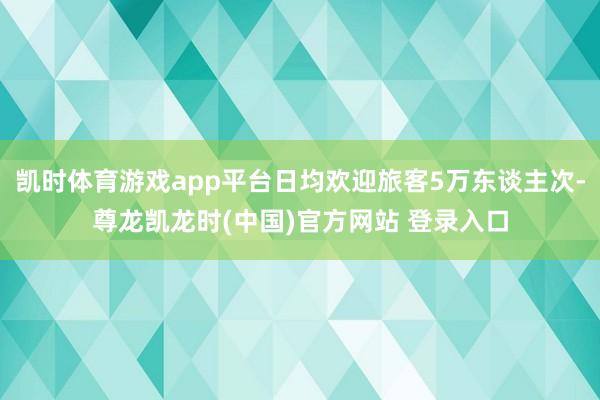 凯时体育游戏app平台日均欢迎旅客5万东谈主次-尊龙凯龙时(中国)官方网站 登录入口