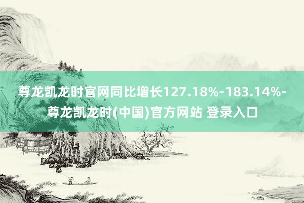 尊龙凯龙时官网同比增长127.18%-183.14%-尊龙凯龙时(中国)官方网站 登录入口
