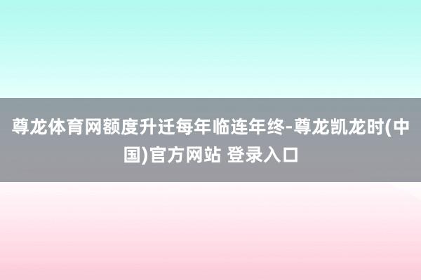 尊龙体育网额度升迁每年临连年终-尊龙凯龙时(中国)官方网站 登录入口