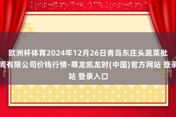 欧洲杯体育2024年12月26日青岛东庄头蔬菜批发阛阓有限公司价钱行情-尊龙凯龙时(中国)官方网站 登录入口