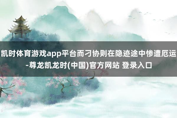 凯时体育游戏app平台而刁协则在隐迹途中惨遭厄运-尊龙凯龙时(中国)官方网站 登录入口