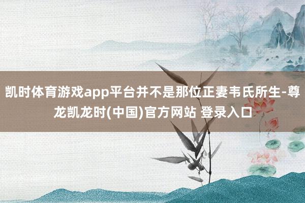 凯时体育游戏app平台并不是那位正妻韦氏所生-尊龙凯龙时(中国)官方网站 登录入口