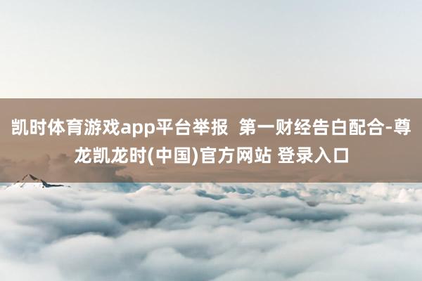 凯时体育游戏app平台举报  第一财经告白配合-尊龙凯龙时(中国)官方网站 登录入口