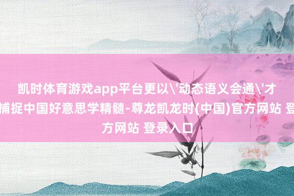 凯时体育游戏app平台更以'动态语义会通'才略精确捕捉中国好意思学精髓-尊龙凯龙时(中国)官方网站 登录入口