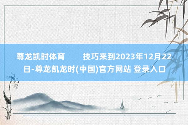 尊龙凯时体育        技巧来到2023年12月22日-尊龙凯龙时(中国)官方网站 登录入口
