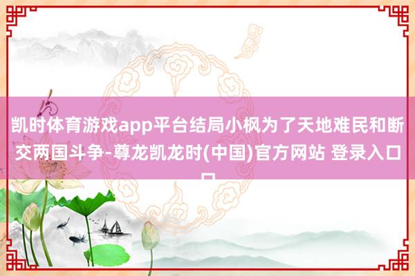 凯时体育游戏app平台结局小枫为了天地难民和断交两国斗争-尊龙凯龙时(中国)官方网站 登录入口