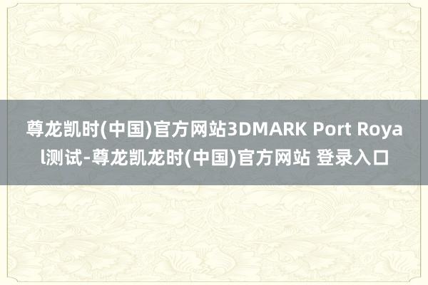 尊龙凯时(中国)官方网站3DMARK Port Royal测试-尊龙凯龙时(中国)官方网站 登录入口