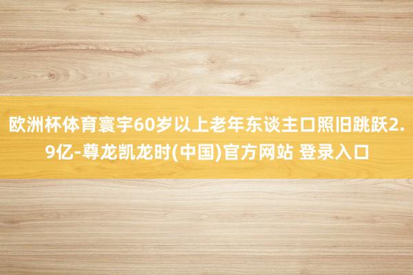 欧洲杯体育寰宇60岁以上老年东谈主口照旧跳跃2.9亿-尊龙凯龙时(中国)官方网站 登录入口