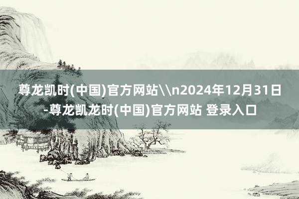 尊龙凯时(中国)官方网站\n2024年12月31日-尊龙凯龙时(中国)官方网站 登录入口