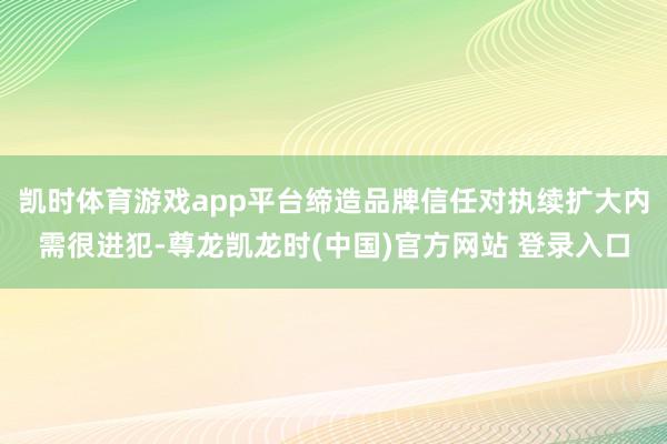 凯时体育游戏app平台缔造品牌信任对执续扩大内需很进犯-尊龙凯龙时(中国)官方网站 登录入口