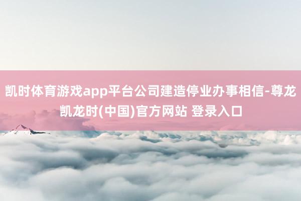 凯时体育游戏app平台公司建造停业办事相信-尊龙凯龙时(中国)官方网站 登录入口
