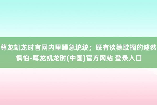 尊龙凯龙时官网内里躁急统统;既有谈德耽搁的遽然惧怕-尊龙凯龙时(中国)官方网站 登录入口