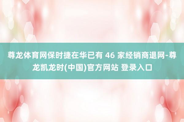 尊龙体育网保时捷在华已有 46 家经销商退网-尊龙凯龙时(中国)官方网站 登录入口