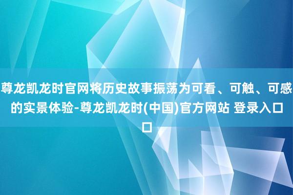 尊龙凯龙时官网将历史故事振荡为可看、可触、可感的实景体验-尊龙凯龙时(中国)官方网站 登录入口