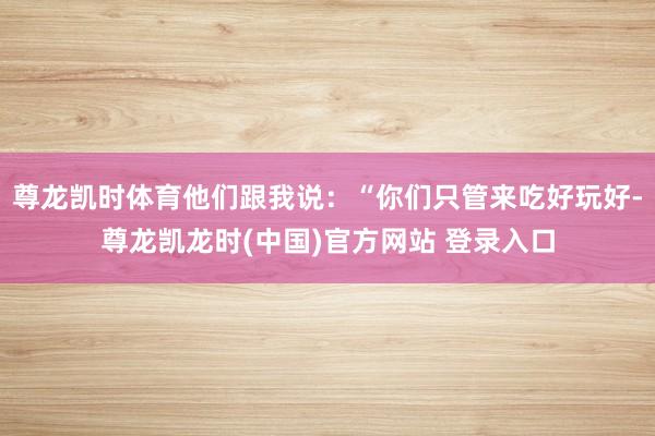 尊龙凯时体育他们跟我说:“你们只管来吃好玩好-尊龙凯龙时(中国)官方网站 登录入口