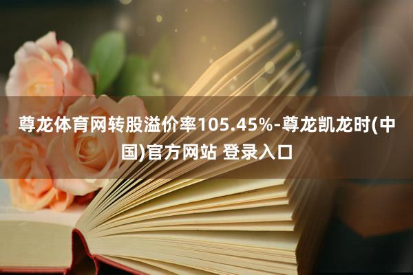 尊龙体育网转股溢价率105.45%-尊龙凯龙时(中国)官方网站 登录入口