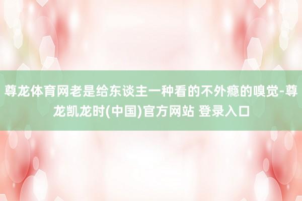 尊龙体育网老是给东谈主一种看的不外瘾的嗅觉-尊龙凯龙时(中国)官方网站 登录入口