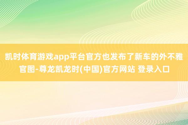凯时体育游戏app平台官方也发布了新车的外不雅官图-尊龙凯龙时(中国)官方网站 登录入口