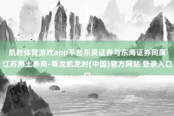 凯时体育游戏app平台　　东吴证券与东海证券同属江苏原土券商-尊龙凯龙时(中国)官方网站 登录入口