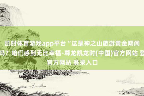 凯时体育游戏app平台“这是神之山旅游黄金期间的回应吗？咱们感到无比幸福-尊龙凯龙时(中国)官方网站 登录入口