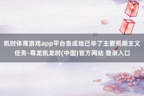 凯时体育游戏app平台告成地已毕了主要预期主义任务-尊龙凯龙时(中国)官方网站 登录入口