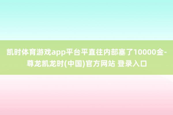 凯时体育游戏app平台平直往内部塞了10000金-尊龙凯龙时(中国)官方网站 登录入口
