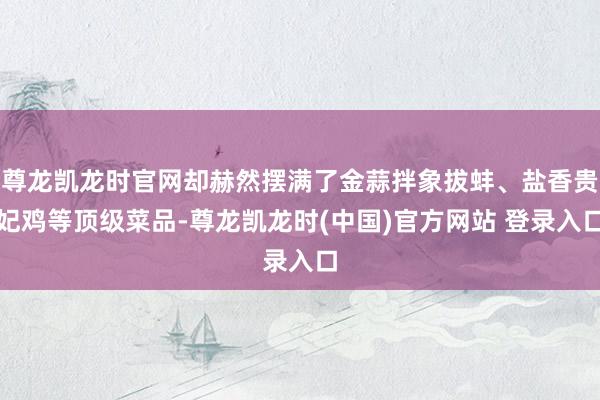 尊龙凯龙时官网却赫然摆满了金蒜拌象拔蚌、盐香贵妃鸡等顶级菜品-尊龙凯龙时(中国)官方网站 登录入口