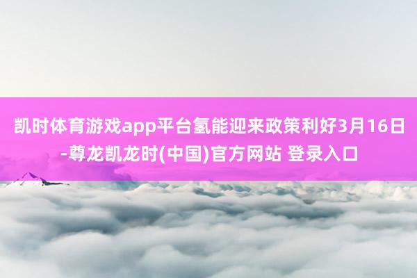 凯时体育游戏app平台氢能迎来政策利好3月16日-尊龙凯龙时(中国)官方网站 登录入口