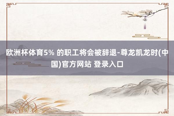 欧洲杯体育5% 的职工将会被辞退-尊龙凯龙时(中国)官方网站 登录入口