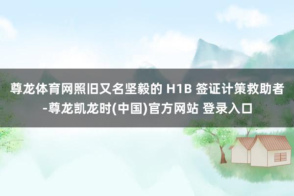 尊龙体育网照旧又名坚毅的 H1B 签证计策救助者-尊龙凯龙时(中国)官方网站 登录入口