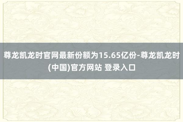 尊龙凯龙时官网最新份额为15.65亿份-尊龙凯龙时(中国)官方网站 登录入口