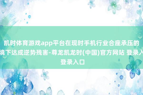 凯时体育游戏app平台在现时手机行业合座承压的环境下达成逆势残害-尊龙凯龙时(中国)官方网站 登录入口