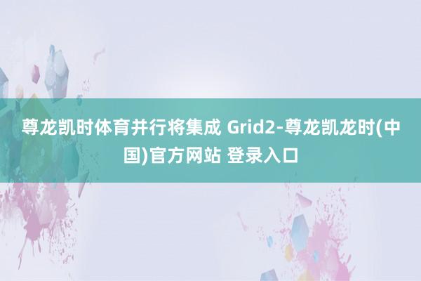尊龙凯时体育并行将集成 Grid2-尊龙凯龙时(中国)官方网站 登录入口
