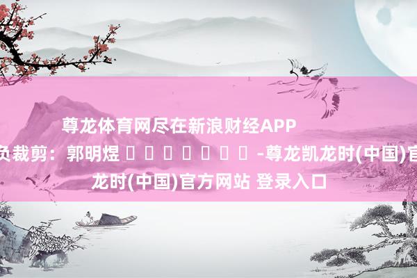 尊龙体育网尽在新浪财经APP            						背负裁剪：郭明煜 							-尊龙凯龙时(中国)官方网站 登录入口