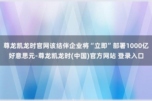 尊龙凯龙时官网该结伴企业将“立即”部署1000亿好意思元-尊龙凯龙时(中国)官方网站 登录入口