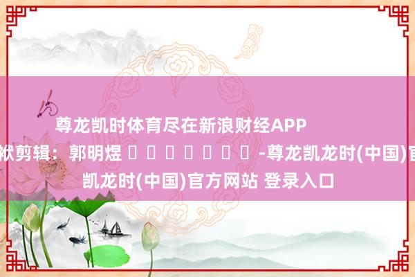 尊龙凯时体育尽在新浪财经APP 包袱剪辑:郭明煜 -尊龙凯龙时(中国)官方网站 登录入口