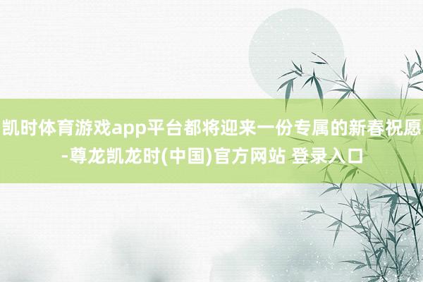 凯时体育游戏app平台都将迎来一份专属的新春祝愿-尊龙凯龙时(中国)官方网站 登录入口